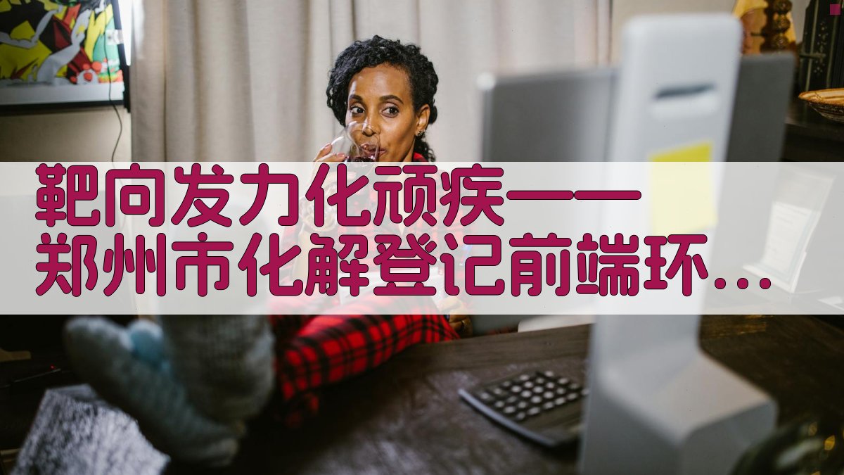 靶向发力化顽疾——郑州市化解登记前端环节历史遗留问题工作纪实