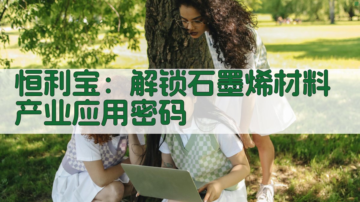 恒利宝：解锁石墨烯材料产业应用密码