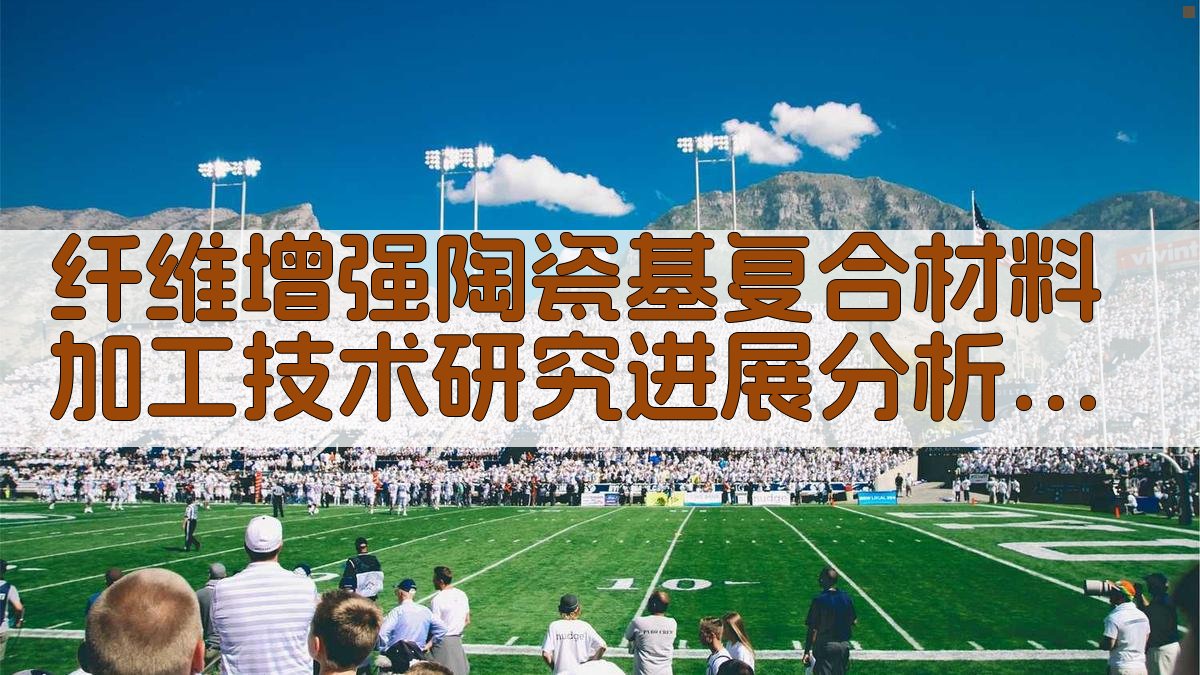 纤维增强陶瓷基复合材料加工技术研究进展分析